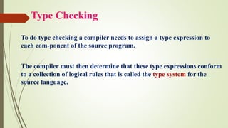 Type Checking
To do type checking a compiler needs to assign a type expression to
each com-ponent of the source program.
The compiler must then determine that these type expressions conform
to a collection of logical rules that is called the type system for the
source language.
 
