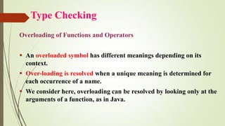 Type Checking
Overloading of Functions and Operators
▪ An overloaded symbol has different meanings depending on its
context.
▪ Over-loading is resolved when a unique meaning is determined for
each occurrence of a name.
▪ We consider here, overloading can be resolved by looking only at the
arguments of a function, as in Java.
 