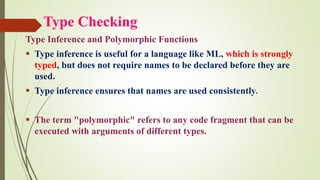 Type Checking
Type Inference and Polymorphic Functions
▪ Type inference is useful for a language like ML, which is strongly
typed, but does not require names to be declared before they are
used.
▪ Type inference ensures that names are used consistently.
▪ The term "polymorphic" refers to any code fragment that can be
executed with arguments of different types.
 