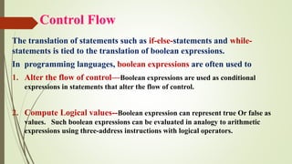 Control Flow
The translation of statements such as if-else-statements and while-
statements is tied to the translation of boolean expressions.
In programming languages, boolean expressions are often used to
1. Alter the flow of control—Boolean expressions are used as conditional
expressions in statements that alter the flow of control.
2. Compute Logical values--Boolean expression can represent true Or false as
values. Such boolean expressions can be evaluated in analogy to arithmetic
expressions using three-address instructions with logical operators.
 