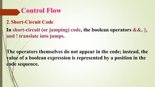 Control Flow
2. Short-Circuit Code
In short-circuit (or jumping) code, the boolean operators &&, ||,
and ! translate into jumps.
The operators themselves do not appear in the code; instead, the
value of a boolean expression is represented by a position in the
code sequence.
 