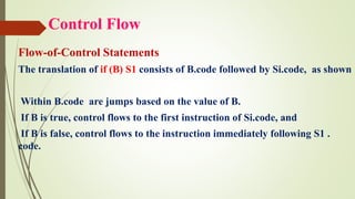 Control Flow
Flow-of-Control Statements
The translation of if (B) S1 consists of B.code followed by Si.code, as shown
Within B.code are jumps based on the value of B.
If B is true, control flows to the first instruction of Si.code, and
If B is false, control flows to the instruction immediately following S1 .
code.
 