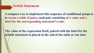 Switch Statement
A compact way to implement this sequence of conditional jumps is
to create a table of pairs, each pair consisting of a value and a
label for the corresponding statement's code.
The value of the expression itself, paired with the label for the
default statement is placed at the end of the table at run time
 