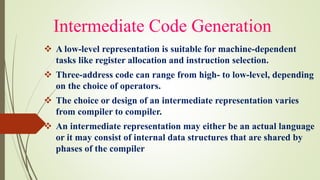 Intermediate Code Generation
❖ A low-level representation is suitable for machine-dependent
tasks like register allocation and instruction selection.
❖ Three-address code can range from high- to low-level, depending
on the choice of operators.
❖ The choice or design of an intermediate representation varies
from compiler to compiler.
❖ An intermediate representation may either be an actual language
or it may consist of internal data structures that are shared by
phases of the compiler
 