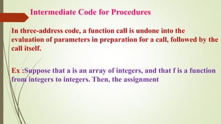 Intermediate Code for Procedures
In three-address code, a function call is undone into the
evaluation of parameters in preparation for a call, followed by the
call itself.
Ex :Suppose that a is an array of integers, and that f is a function
from integers to integers. Then, the assignment
 