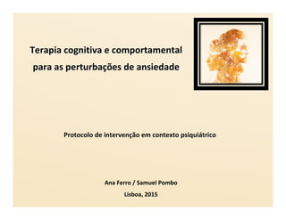 Terapia cognitiva e comportamentalTerapia cognitiva e comportamental
para as perturbapara as perturbaçções de ansiedadeões de ansiedade
Ana Ferro / Samuel Pombo
Lisboa, 2015
Protocolo de intervenProtocolo de intervençção em contexto psiquião em contexto psiquiáátricotrico
 