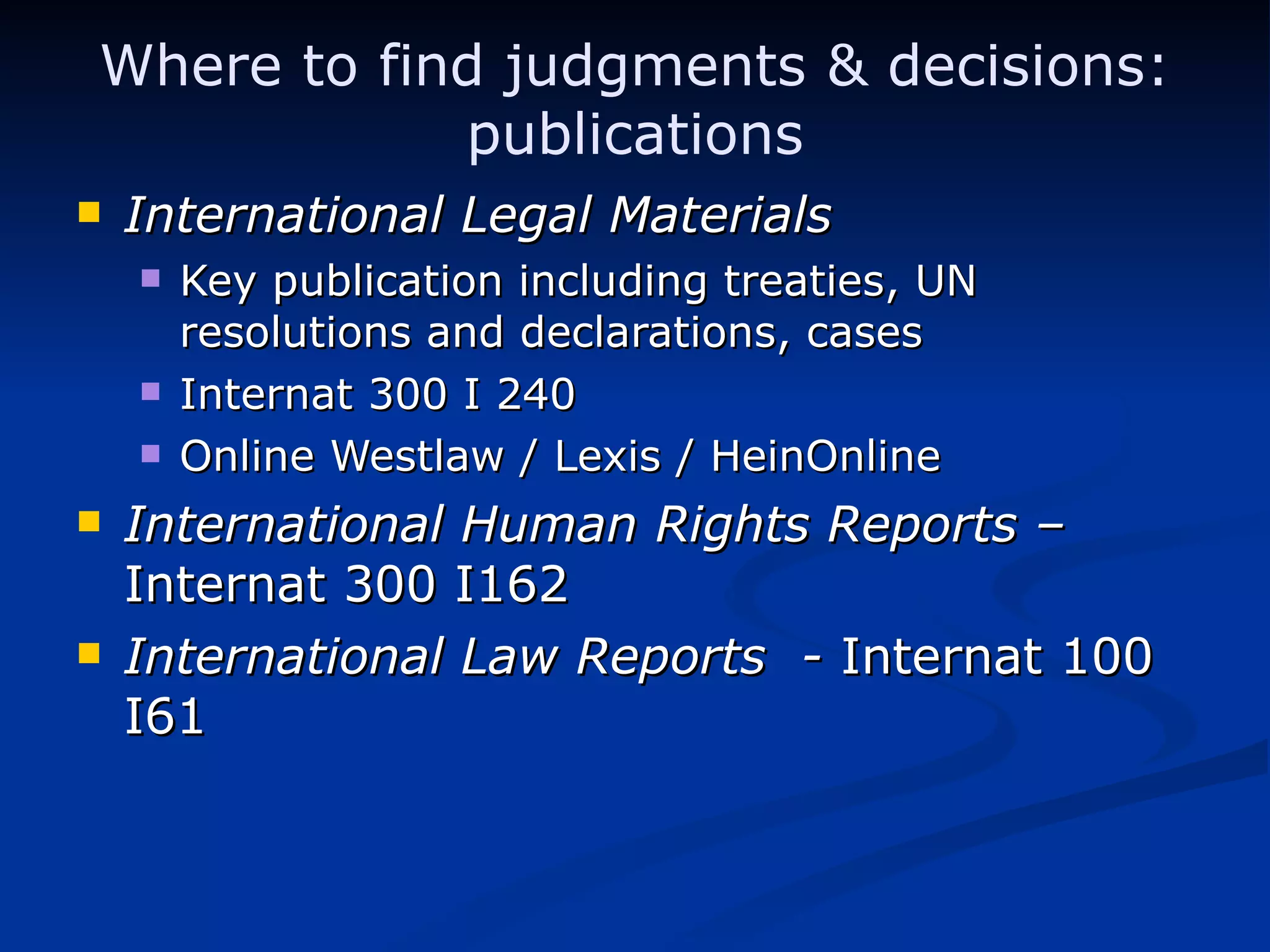 Where to find judgments & decisions: publications International Legal Materials  Key publication including treaties, UN resolutions and declarations, cases Internat 300 I 240 Online Westlaw / Lexis / HeinOnline International Human Rights Reports –  Internat 300 I162 International Law Reports  -  Internat 100 I61 