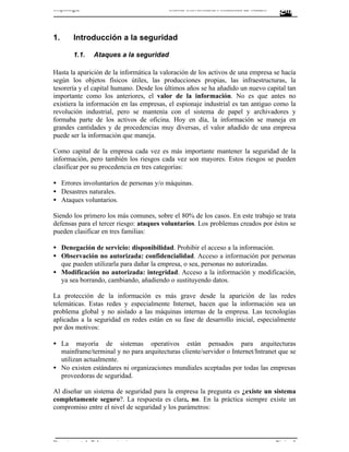 Criptología                               Escola Universitària Politècnica de Mataró




1.      Introducción a la seguridad

        1.1.   Ataques a la seguridad

Hasta la aparición de la informática la valoración de los activos de una empresa se hacía
según los objetos físicos útiles, las producciones propias, las infraestructuras, la
tesorería y el capital humano. Desde los últimos años se ha añadido un nuevo capital tan
importante como los anteriores, el valor de la información. No es que antes no
existiera la información en las empresas, el espionaje industrial es tan antiguo como la
revolución industrial, pero se mantenía con el sistema de papel y archivadores y
formaba parte de los activos de oficina. Hoy en día, la información se maneja en
grandes cantidades y de procedencias muy diversas, el valor añadido de una empresa
puede ser la información que maneja.

Como capital de la empresa cada vez es más importante mantener la seguridad de la
información, pero también los riesgos cada vez son mayores. Estos riesgos se pueden
clasificar por su procedencia en tres categorías:

• Errores involuntarios de personas y/o máquinas.
• Desastres naturales.
• Ataques voluntarios.

Siendo los primero los más comunes, sobre el 80% de los casos. En este trabajo se trata
defensas para el tercer riesgo: ataques voluntarios. Los problemas creados por éstos se
pueden clasificar en tres familias:

• Denegación de servicio: disponibilidad. Prohibir el acceso a la información.
• Observación no autorizada: confidencialidad. Acceso a información por personas
  que pueden utilizarla para dañar la empresa, o sea, personas no autorizadas.
• Modificación no autorizada: integridad. Acceso a la información y modificación,
  ya sea borrando, cambiando, añadiendo o sustituyendo datos.

La protección de la información es más grave desde la aparición de las redes
telemáticas. Estas redes y especialmente Internet, hacen que la información sea un
problema global y no aislado a las máquinas internas de la empresa. Las tecnologías
aplicadas a la seguridad en redes están en su fase de desarrollo inicial, especialmente
por dos motivos:

• La mayoría de sistemas operativos están pensados para arquitecturas
  mainframe/terminal y no para arquitecturas cliente/servidor o Internet/Intranet que se
  utilizan actualmente.
• No existen estándares ni organizaciones mundiales aceptadas por todas las empresas
  proveedoras de seguridad.

Al diseñar un sistema de seguridad para la empresa la pregunta es ¿existe un sistema
completamente seguro?. La respuesta es clara, no. En la práctica siempre existe un
compromiso entre el nivel de seguridad y los parámetros:




Departament de Telecomunicacions                                                       Pàgina 3
 