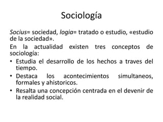 Sociología
Socius= sociedad, logia= tratado o estudio, «estudio
de la sociedad».
En la actualidad existen tres conceptos de
sociología:
• Estudia el desarrollo de los hechos a traves del
tiempo.
• Destaca los acontecimientos simultaneos,
formales y ahistoricos.
• Resalta una concepción centrada en el devenir de
la realidad social.
 