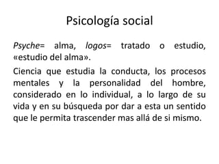 Psicología social
Psyche= alma, logos= tratado o estudio,
«estudio del alma».
Ciencia que estudia la conducta, los procesos
mentales y la personalidad del hombre,
considerado en lo individual, a lo largo de su
vida y en su búsqueda por dar a esta un sentido
que le permita trascender mas allá de si mismo.
 