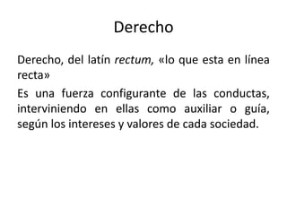 Derecho
Derecho, del latín rectum, «lo que esta en línea
recta»
Es una fuerza configurante de las conductas,
interviniendo en ellas como auxiliar o guía,
según los intereses y valores de cada sociedad.
 