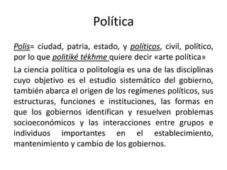 Política
Polis= ciudad, patria, estado, y políticos, civil, político,
por lo que politiké tékhme quiere decir «arte política»
La ciencia política o politología es una de las disciplinas
cuyo objetivo es el estudio sistemático del gobierno,
también abarca el origen de los regímenes políticos, sus
estructuras, funciones e instituciones, las formas en
que los gobiernos identifican y resuelven problemas
socioeconómicos y las interacciones entre grupos e
individuos importantes en el establecimiento,
mantenimiento y cambio de los gobiernos.
 
