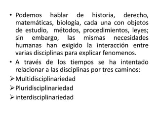 • Podemos hablar de historia, derecho,
matemáticas, biología, cada una con objetos
de estudio, métodos, procedimientos, leyes;
sin embargo, las mismas necesidades
humanas han exigido la interacción entre
varias disciplinas para explicar fenomenos.
• A través de los tiempos se ha intentado
relacionar a las disciplinas por tres caminos:
Multidisciplinariedad
Pluridisciplinariedad
interdisciplinariedad
 