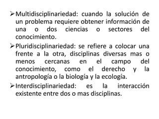 Multidisciplinariedad: cuando la solución de
un problema requiere obtener información de
una o dos ciencias o sectores del
conocimiento.
Pluridisciplinariedad: se refiere a colocar una
frente a la otra, disciplinas diversas mas o
menos cercanas en el campo del
conocimiento, como el derecho y la
antropología o la biología y la ecología.
Interdisciplinariedad: es la interacción
existente entre dos o mas disciplinas.
 