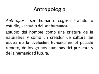 Antropología
Ánthropos= ser humano, Logos= tratado o
estudio, «estudio del ser humano»
Estudio del hombre como una criatura de la
naturaleza y como un creador de cultura. Se
ocupa de la evolución humana en el pasado
remoto, de los grupos humanos del presente y
de la humanidad futura.
 