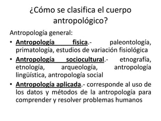 ¿Cómo se clasifica el cuerpo
antropológico?
Antropología general:
• Antropología fisica.- paleontología,
primatología, estudios de variación fisiológica
• Antropología sociocultural.- etnografía,
etnología, arqueología, antropología
lingüística, antropología social
• Antropología aplicada.- corresponde al uso de
los datos y métodos de la antropología para
comprender y resolver problemas humanos
 