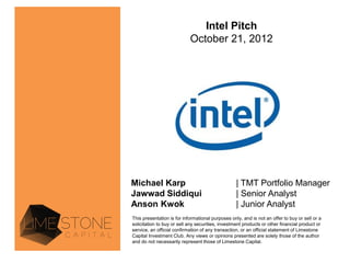 Intel Pitch
                            October 21, 2012




Michael Karp                                       | TMT Portfolio Manager
Jawwad Siddiqui                                    | Senior Analyst
Anson Kwok                                         | Junior Analyst
This presentation is for informational purposes only, and is not an offer to buy or sell or a
solicitation to buy or sell any securities, investment products or other financial product or
service, an official confirmation of any transaction, or an official statement of Limestone
Capital Investment Club. Any views or opinions presented are solely those of the author
and do not necessarily represent those of Limestone Capital.
 
