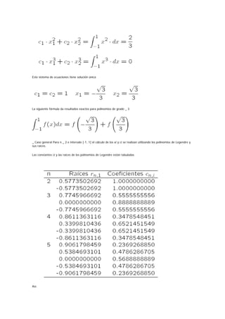 Este sistema de ecuaciones tiene solución única




La siguiente fórmula da resultados exactos para polinomios de grado _ 3




_ Caso general Para n _ 2 e intervalo [-1, 1] el cálculo de los xi y ci se realizan utilizando los polinomios de Legendre y
sus raíces.

Las constantes ci y las raíces de los polinomios de Legendre están tabuladas




Así:
 