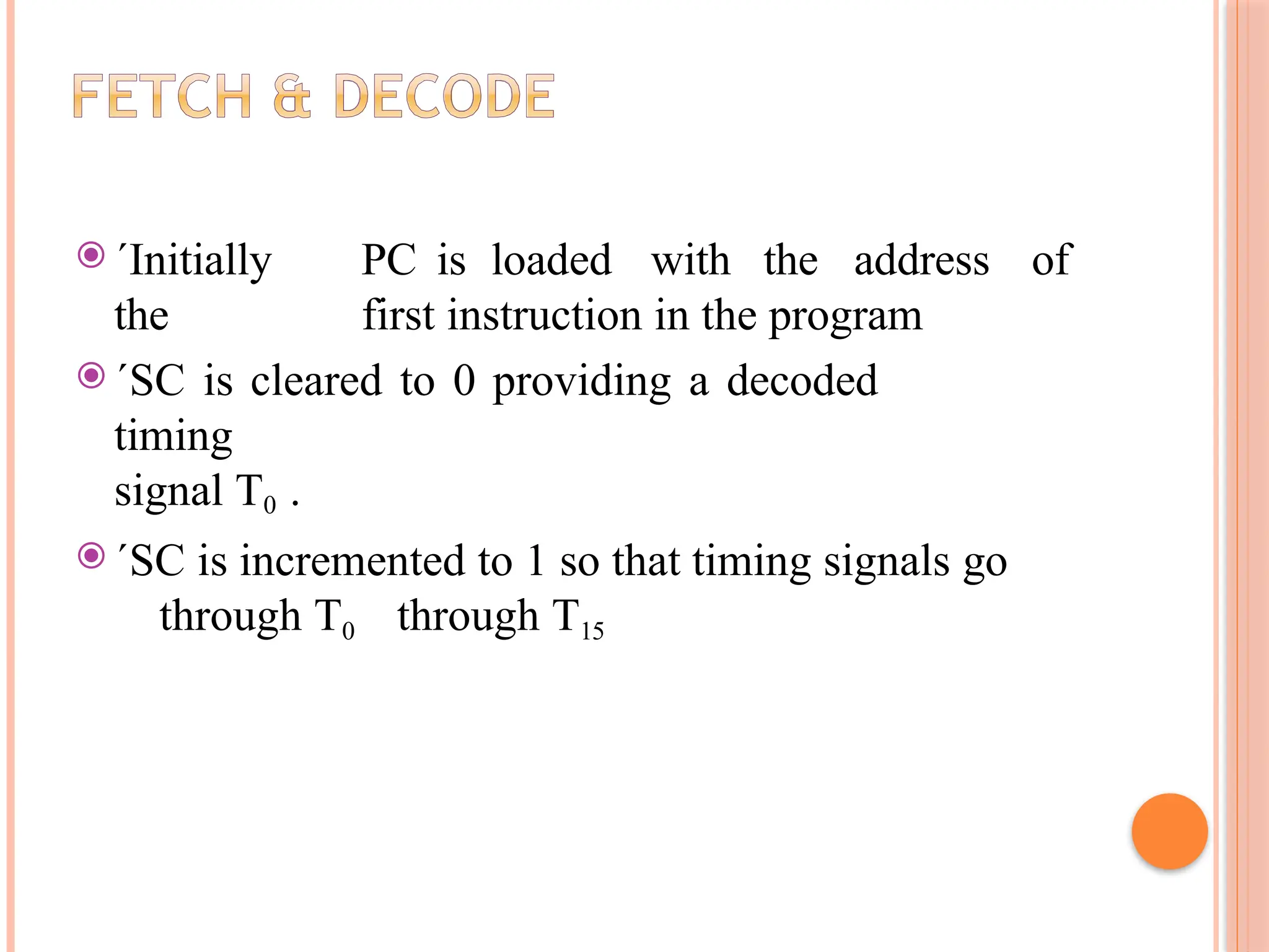 ⦿ ´Initially PC is loaded with the address of the first instruction in the program ⦿ ´SC is cleared to 0 providing a decoded timing signal T0 . ⦿ ´SC is incremented to 1 so that timing signals go through T0 through T15 