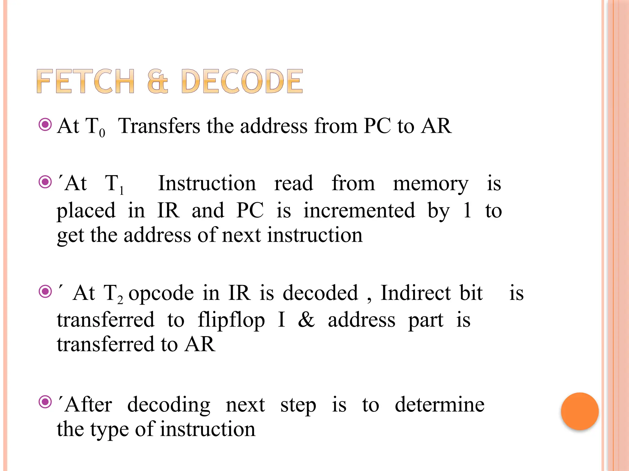 ⦿ At T0 Transfers the address from PC to AR ⦿ ´At T1 Instruction read from memory is placed in IR and PC is incremented by 1 to get the address of next instruction ⦿ ´ At T2 opcode in IR is decoded , Indirect bit is transferred to flipflop I & address part is transferred to AR ⦿ ´After decoding next step is to determine the type of instruction 