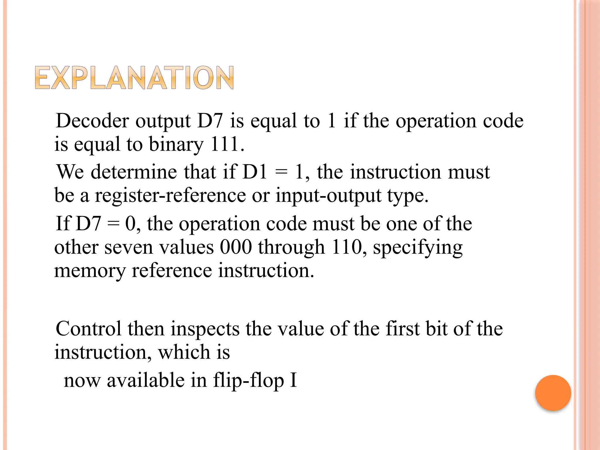 Decoder output D7 is equal to 1 if the operation code is equal to binary 111. We determine that if D1 = 1, the instruction must be a register-reference or input-output type. If D7 = 0, the operation code must be one of the other seven values 000 through 110, specifying memory reference instruction. Control then inspects the value of the first bit of the instruction, which is now available in flip-flop I 