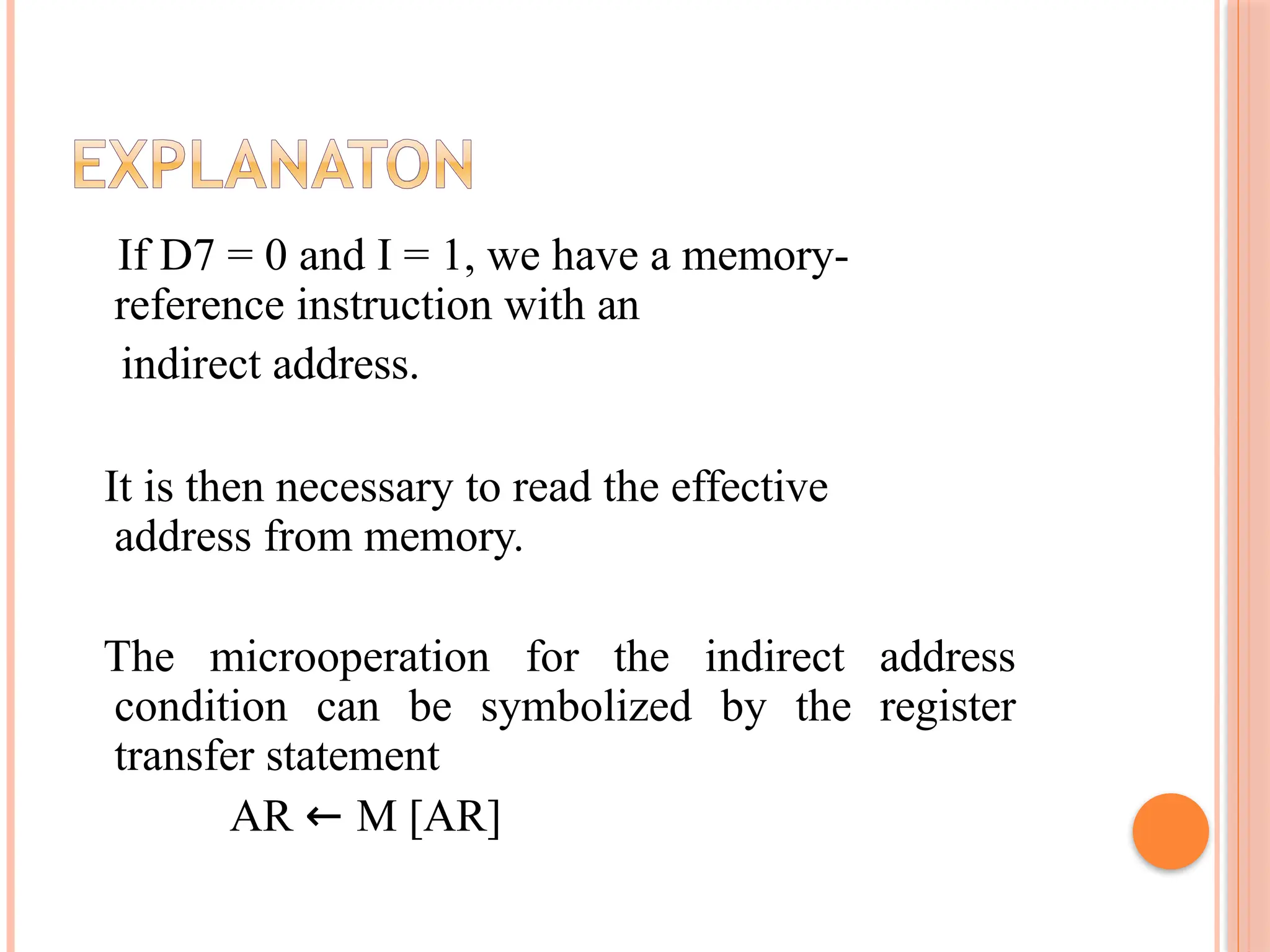 If D7 = 0 and I = 1, we have a memory- reference instruction with an indirect address. It is then necessary to read the effective address from memory. The microoperation for the indirect address condition can be symbolized by the register transfer statement AR ← M [AR] 