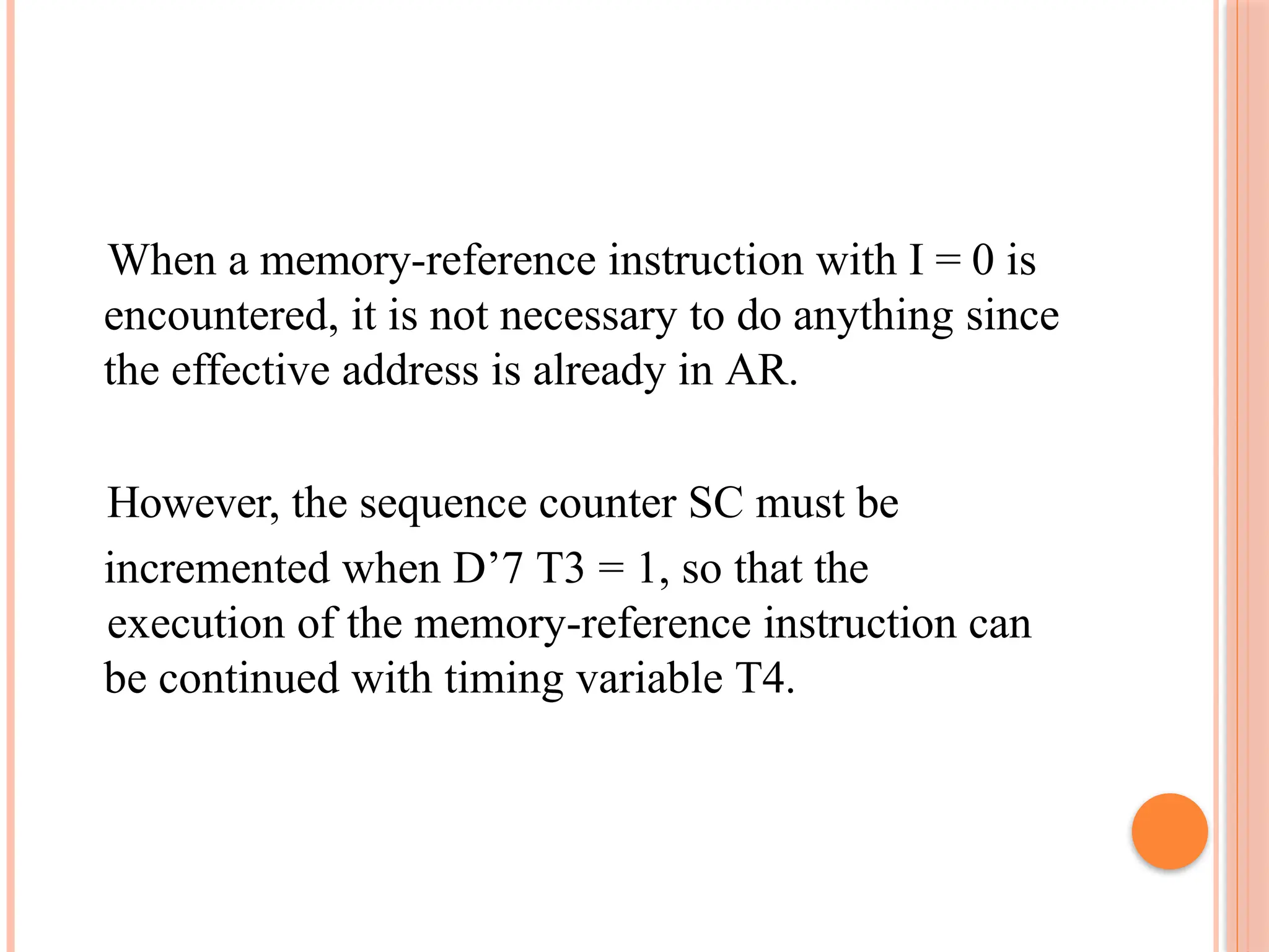 When a memory-reference instruction with I = 0 is encountered, it is not necessary to do anything since the effective address is already in AR. However, the sequence counter SC must be incremented when D’7 T3 = 1, so that the execution of the memory-reference instruction can be continued with timing variable T4. 