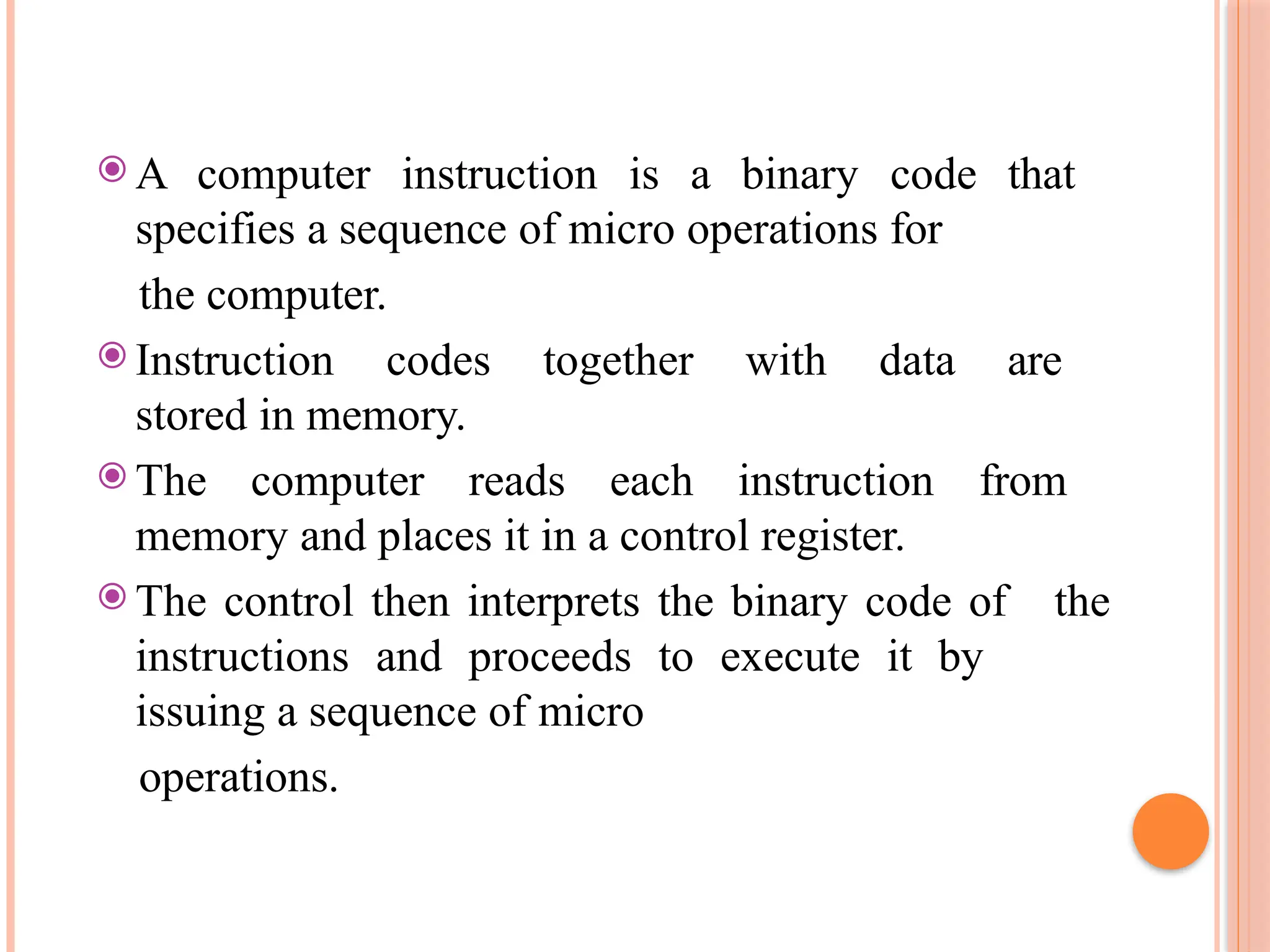 ⦿ A computer instruction is a binary code that specifies a sequence of micro operations for the computer. ⦿ Instruction codes together with data are stored in memory. ⦿ The computer reads each instruction from memory and places it in a control register. ⦿ The control then interprets the binary code of the instructions and proceeds to execute it by issuing a sequence of micro operations. 
