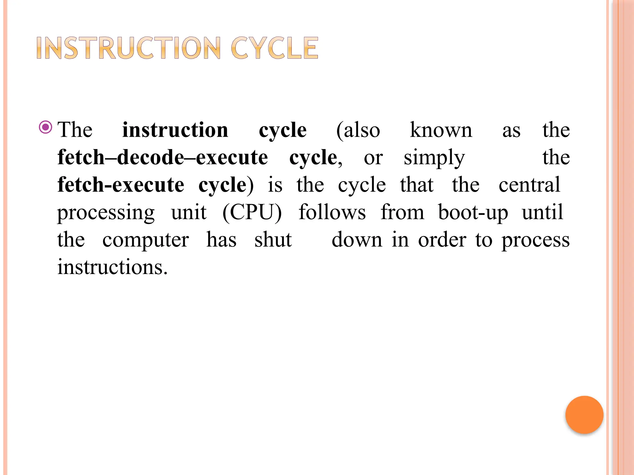 ⦿ The instruction cycle (also known as the fetch–decode–execute cycle, or simply the fetch-execute cycle) is the cycle that the central processing unit (CPU) follows from boot-up until the computer has shut down in order to process instructions. 