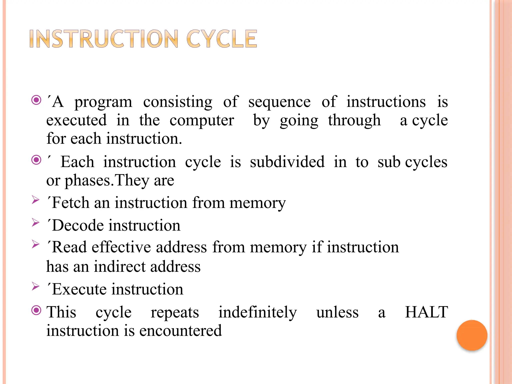 ⦿ ´A program consisting of sequence of instructions is executed in the computer by going through a cycle for each instruction. ⦿ ´ Each instruction cycle is subdivided in to sub cycles or phases.They are  ´Fetch an instruction from memory  ´Decode instruction  ´Read effective address from memory if instruction has an indirect address  ´Execute instruction ⦿ This cycle repeats indefinitely unless a HALT instruction is encountered 