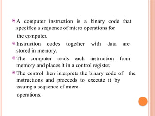 ⦿ A computer instruction is a binary code that
specifies a sequence of micro operations for
the computer.
⦿ Instruction codes together with data are
stored in memory.
⦿ The computer reads each instruction from
memory and places it in a control register.
⦿ The control then interprets the binary code of the
instructions and proceeds to execute it by
issuing a sequence of micro
operations.
 