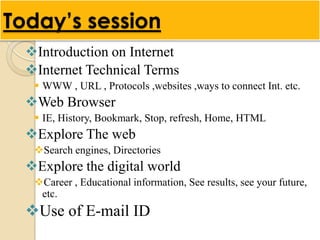 Today’s session
  Introduction on Internet
  Internet Technical Terms
    WWW , URL , Protocols ,websites ,ways to connect Int. etc.
  Web Browser
    IE, History, Bookmark, Stop, refresh, Home, HTML
  Explore The web
   Search engines, Directories
  Explore the digital world
   Career , Educational information, See results, see your future,
    etc.
  Use of E-mail ID
 