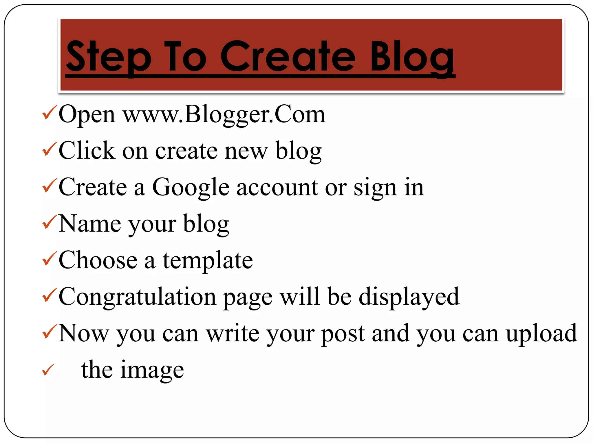 Step To Create Blog
Open www.Blogger.Com
Click on create new blog
Create a Google account or sign in
Name your blog
Choose a template
Congratulation page will be displayed
Now you can write your post and you can upload
   the image
 