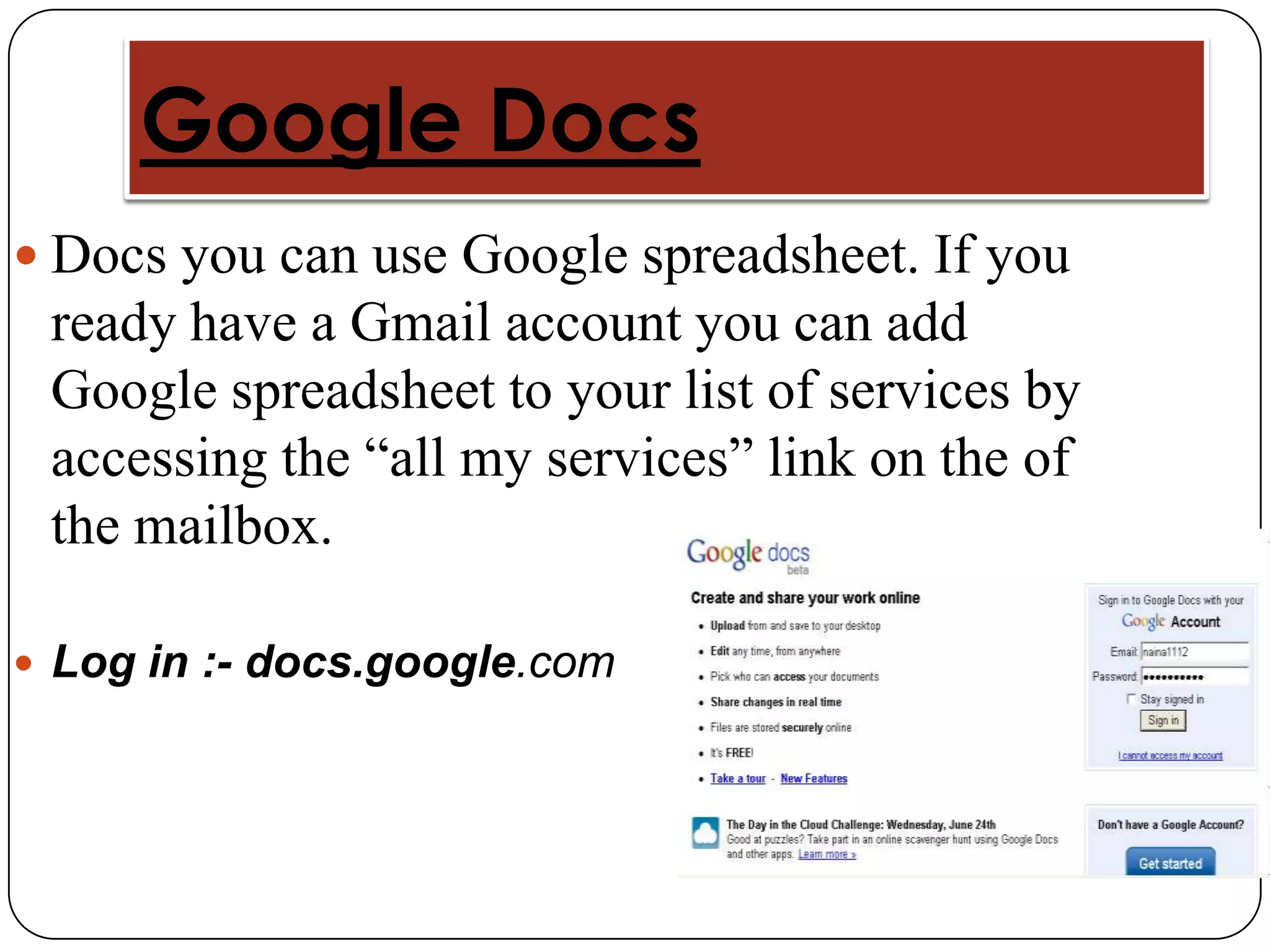Google Docs
 Docs you can use Google spreadsheet. If you
 ready have a Gmail account you can add
 Google spreadsheet to your list of services by
 accessing the “all my services” link on the of
 the mailbox.

 Log in :- docs.google.com
 