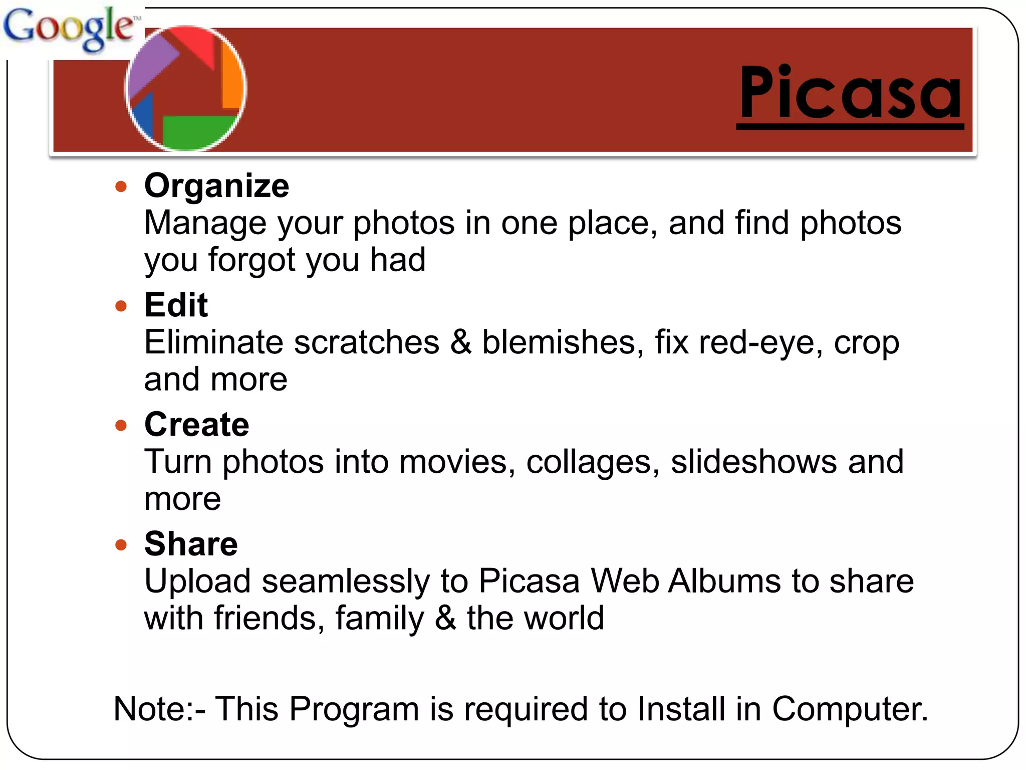 Picasa
 Organize
  Manage your photos in one place, and find photos
  you forgot you had
 Edit
  Eliminate scratches & blemishes, fix red-eye, crop
  and more
 Create
  Turn photos into movies, collages, slideshows and
  more
 Share
  Upload seamlessly to Picasa Web Albums to share
  with friends, family & the world

Note:- This Program is required to Install in Computer.
 