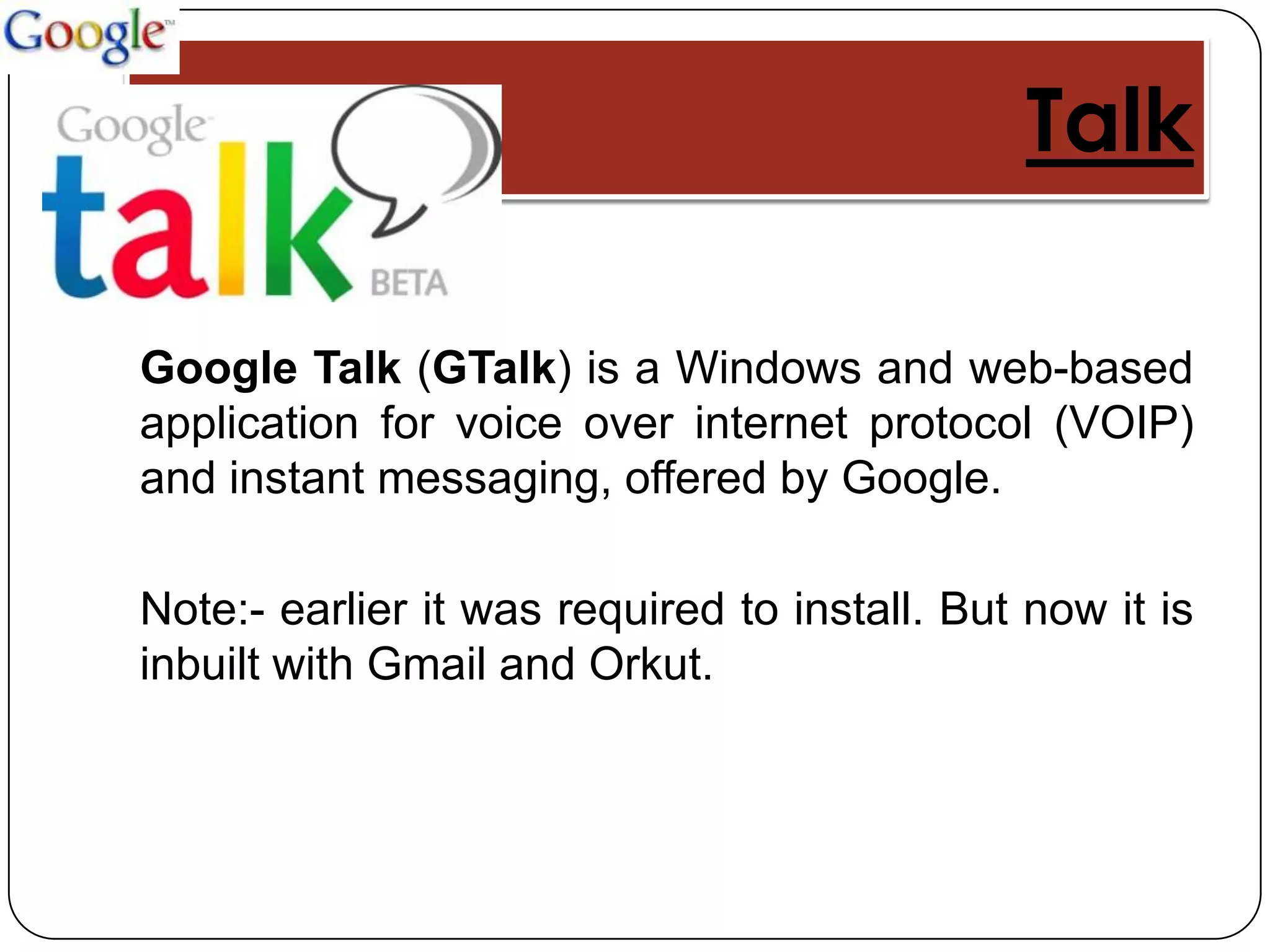Talk

Google Talk (GTalk) is a Windows and web-based
application for voice over internet protocol (VOIP)
and instant messaging, offered by Google.

Note:- earlier it was required to install. But now it is
inbuilt with Gmail and Orkut.
 