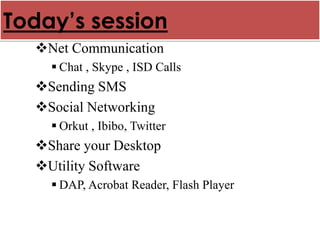 Today’s session
  Net Communication
     Chat , Skype , ISD Calls
  Sending SMS
  Social Networking
     Orkut , Ibibo, Twitter
  Share your Desktop
  Utility Software
     DAP, Acrobat Reader, Flash Player
 