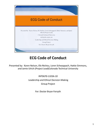 ECG Code of Conduct
Presented by: Karen Nelson, Efo Ntchou, Loren Schwappach, Hattie Simmons,
        and Jamie Ulrich (Project Lead)Colorado Technical University


                           INTD670-1103A-10
                  Leadership and Ethical Decision-Making
                              Group Project


                        For: Doctor Bryan Forsyth




                                                                            1
 