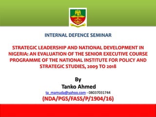 INTERNAL DEFENCE SEMINAR
STRATEGIC LEADERSHIP AND NATIONAL DEVELOPMENT IN
NIGERIA: AN EVALUATION OF THE SENIOR EXECUTIVE COURSE
PROGRAMME OF THE NATIONAL INSTITUTE FOR POLICY AND
STRATEGIC STUDIES, 2009 TO 2018
By
Tanko Ahmed
ta_mamuda@yahoo.com - 08037031744
(NDA/PGS/FASS/P/1904/16)
1
m
 