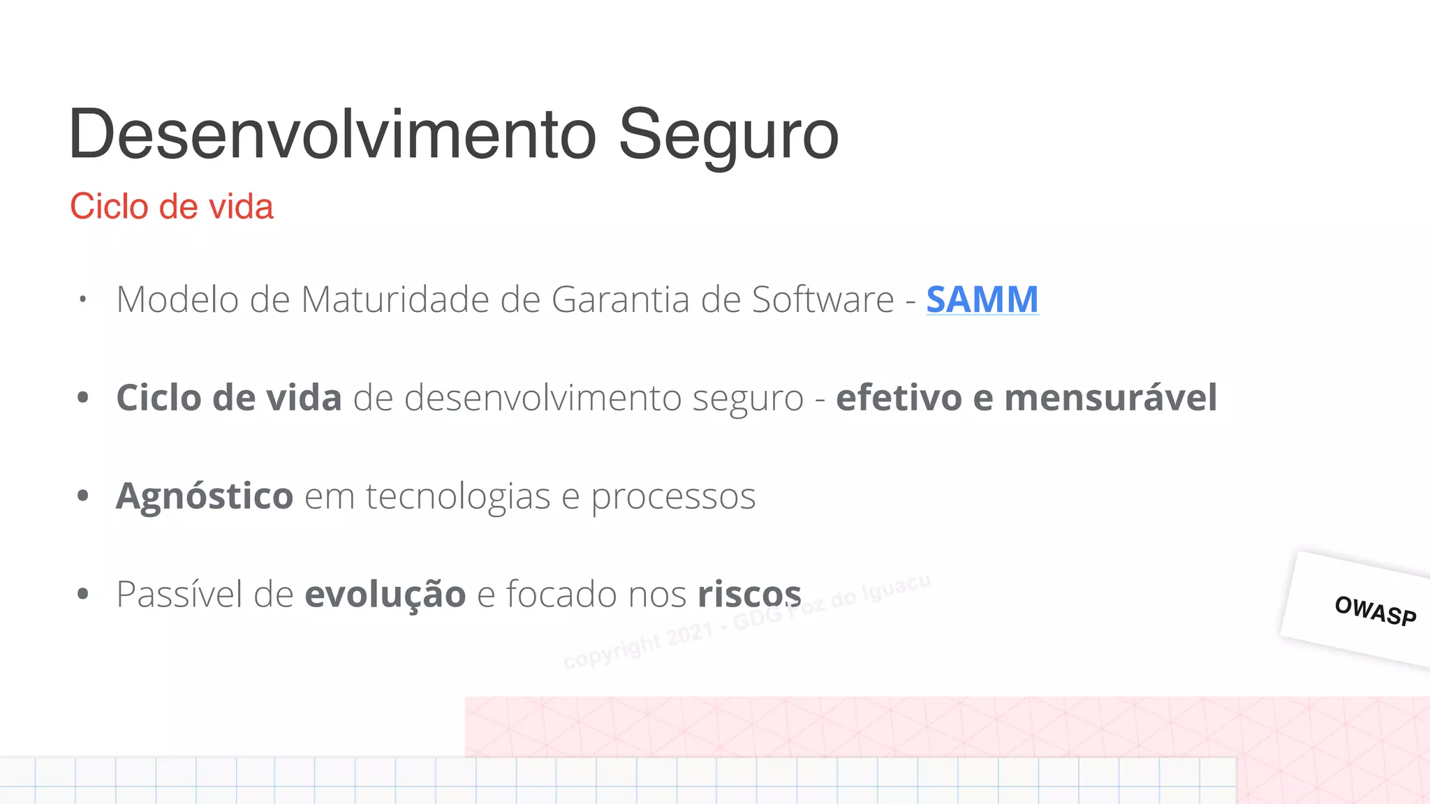 Desenvolvimento Seguro
• Modelo de Maturidade de Garantia de Software - SAMM
• Ciclo de vida de desenvolvimento seguro - efetivo e mensurável
• Agnóstico em tecnologias e processos
• Passível de evolução e focado nos riscos
Ciclo de vida
OWASP
Alan Silva
copyright 2021 - GDG Foz do Iguacu
 