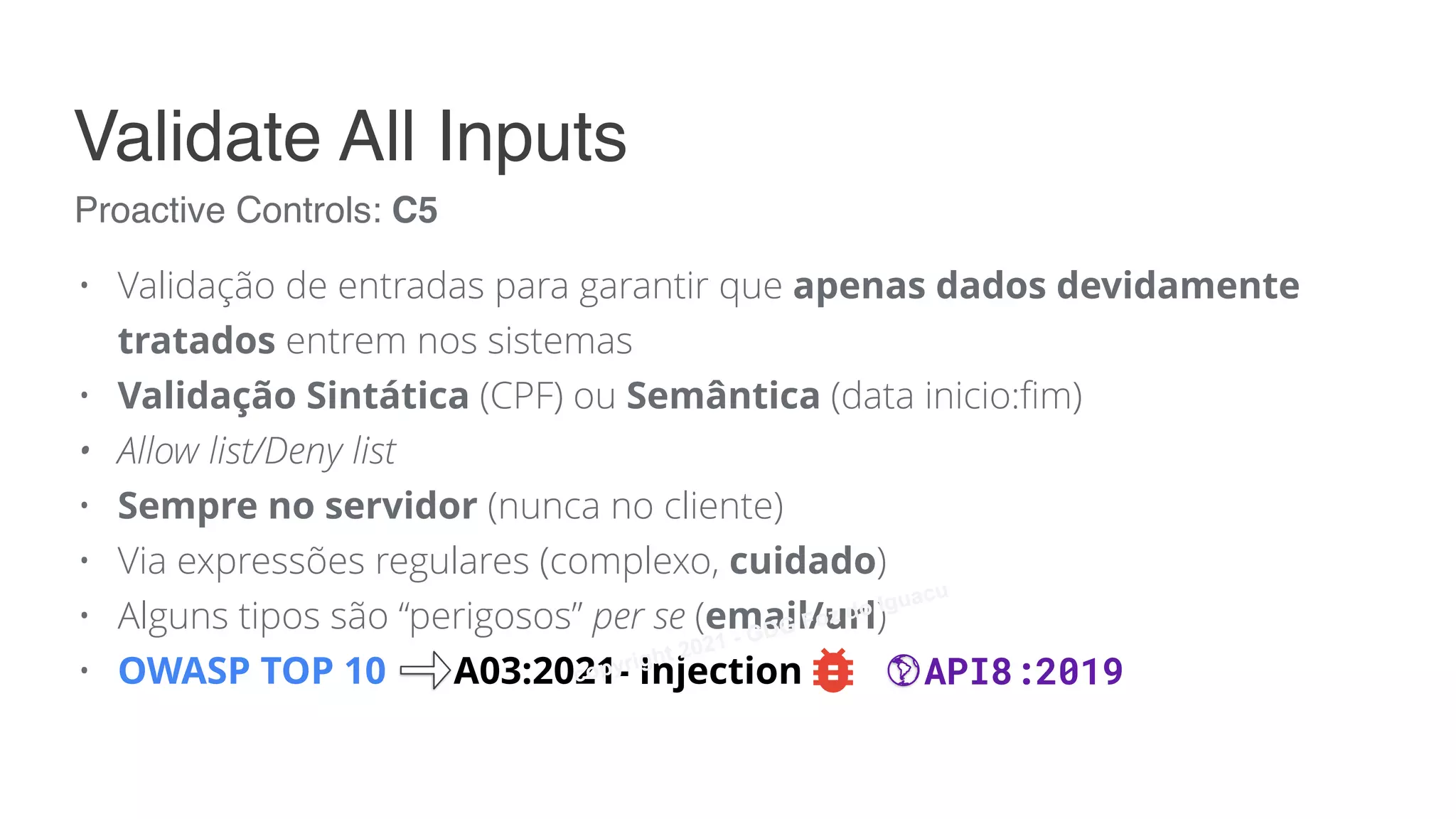 • Validação de entradas para garantir que apenas dados devidamente
tratados entrem nos sistemas
• Validação Sintática (CPF) ou Semântica (data inicio:fim)
• Allow list/Deny list
• Sempre no servidor (nunca no cliente)
• Via expressões regulares (complexo, cuidado)
• Alguns tipos são “perigosos” per se (email/url)
• OWASP TOP 10 A03:2021- Injection
Proactive Controls: C5
Validate All Inputs
API8:2019
copyright 2021 - GDG Foz do Iguacu
 