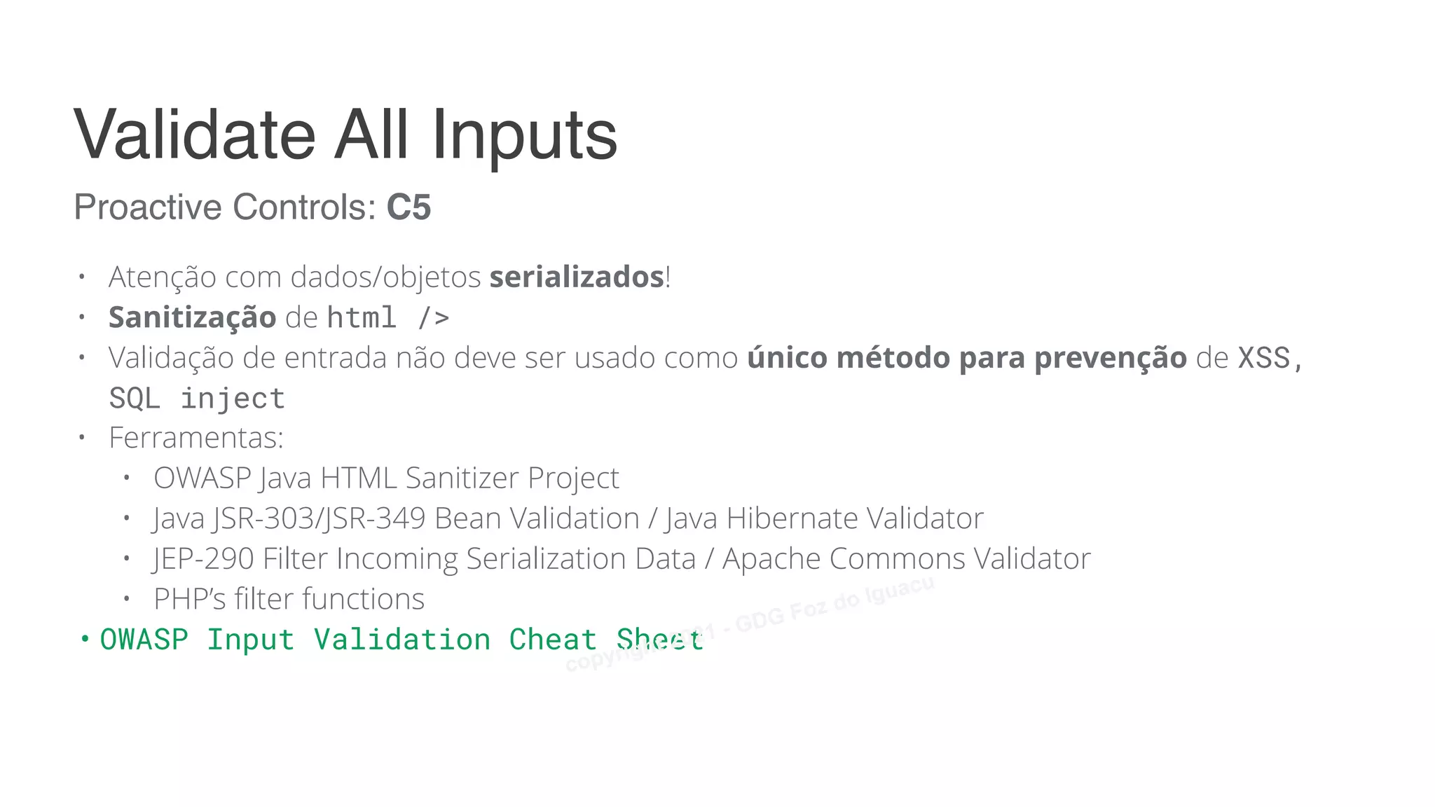 • Atenção com dados/objetos serializados!
• Sanitização de html />
• Validação de entrada não deve ser usado como único método para prevenção de XSS,
SQL inject
• Ferramentas:
• OWASP Java HTML Sanitizer Project
• Java JSR-303/JSR-349 Bean Validation / Java Hibernate Validator
• JEP-290 Filter Incoming Serialization Data / Apache Commons Validator
• PHP’s filter functions
• OWASP Input Validation Cheat Sheet
Proactive Controls: C5
Validate All Inputs
copyright 2021 - GDG Foz do Iguacu
 