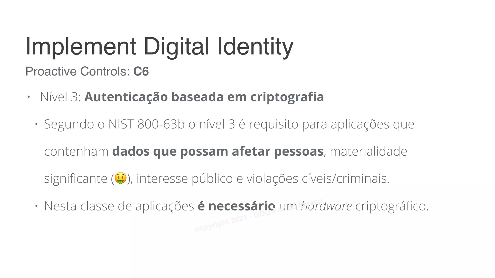 • Nível 3: Autenticação baseada em criptografia
• Segundo o NIST 800-63b o nível 3 é requisito para aplicações que
contenham dados que possam afetar pessoas, materialidade
significante (🤑), interesse público e violações cíveis/criminais.
• Nesta classe de aplicações é necessário um hardware criptográfico.
Proactive Controls: C6
Implement Digital Identity
copyright 2021 - GDG Foz do Iguacu
 