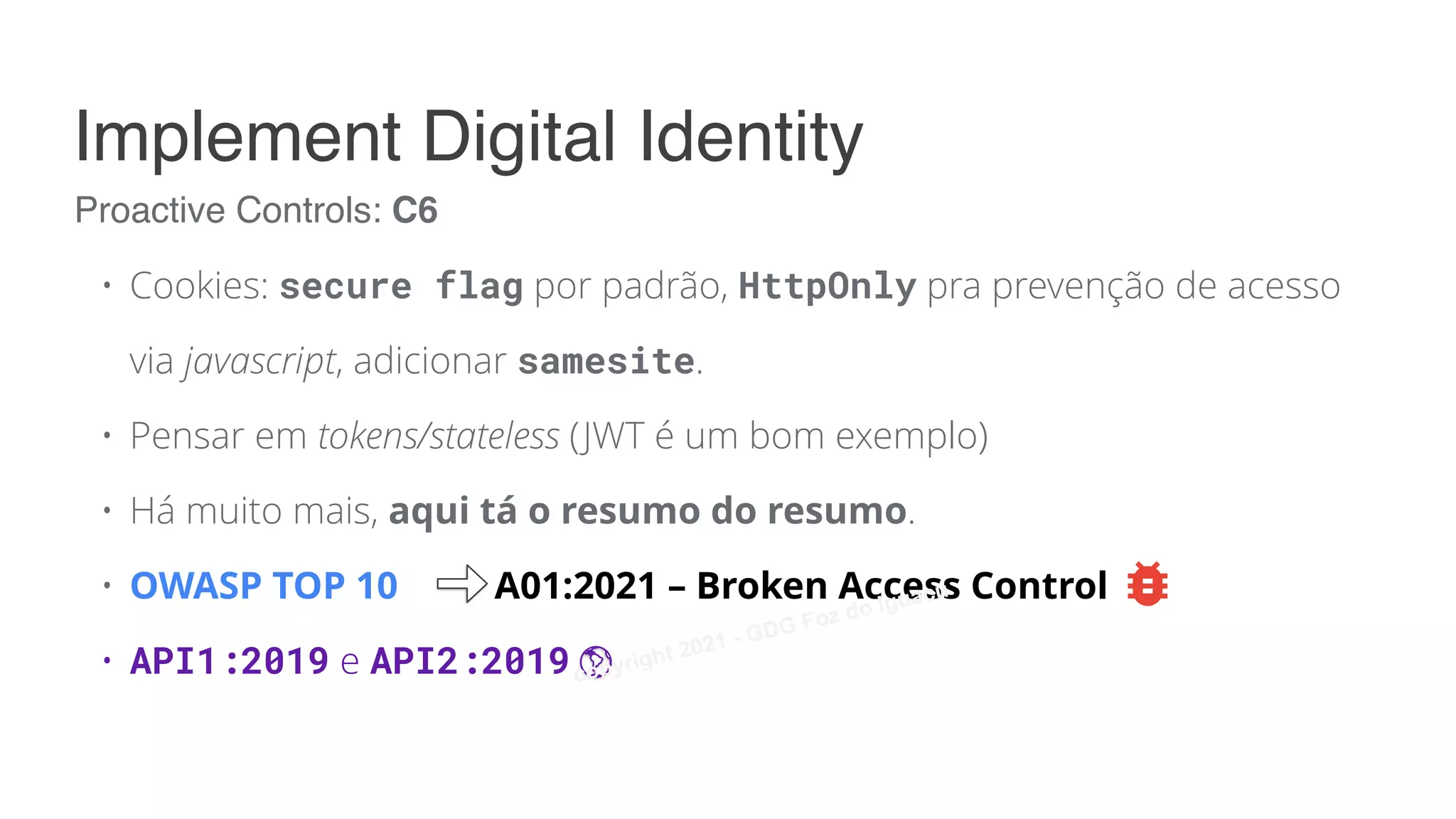 • Cookies: secure flag por padrão, HttpOnly pra prevenção de acesso
via javascript, adicionar samesite.
• Pensar em tokens/stateless (JWT é um bom exemplo)
• Há muito mais, aqui tá o resumo do resumo.
• OWASP TOP 10 A01:2021 – Broken Access Control
• API1:2019 e API2:2019
Proactive Controls: C6
Implement Digital Identity
copyright 2021 - GDG Foz do Iguacu
 
