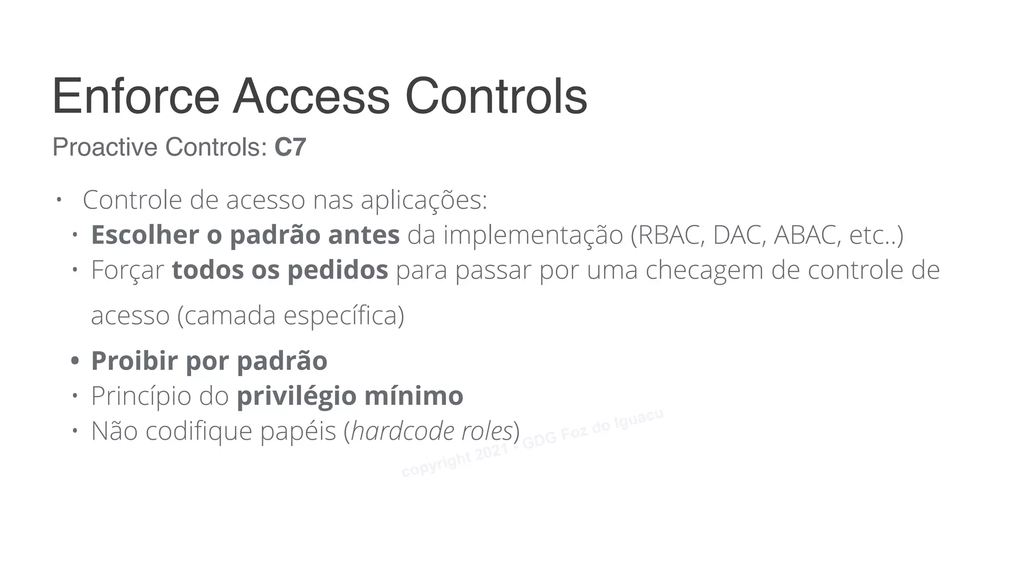 • Controle de acesso nas aplicações:
• Escolher o padrão antes da implementação (RBAC, DAC, ABAC, etc..)
• Forçar todos os pedidos para passar por uma checagem de controle de
acesso (camada específica)
• Proibir por padrão
• Princípio do privilégio mínimo
• Não codifique papéis (hardcode roles)
Proactive Controls: C7
Enforce Access Controls
copyright 2021 - GDG Foz do Iguacu
 