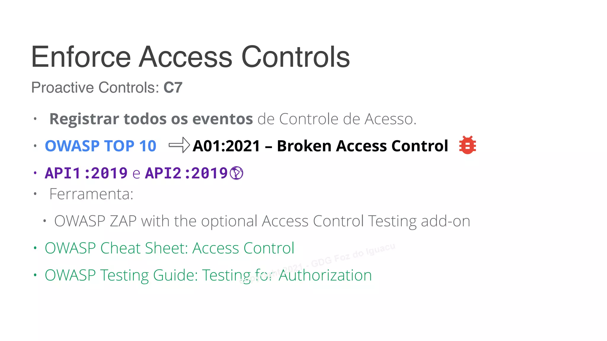 • Registrar todos os eventos de Controle de Acesso.
• OWASP TOP 10 A01:2021 – Broken Access Control
• API1:2019 e API2:2019
• Ferramenta:
• OWASP ZAP with the optional Access Control Testing add-on
• OWASP Cheat Sheet: Access Control
• OWASP Testing Guide: Testing for Authorization
Proactive Controls: C7
Enforce Access Controls
copyright 2021 - GDG Foz do Iguacu
 