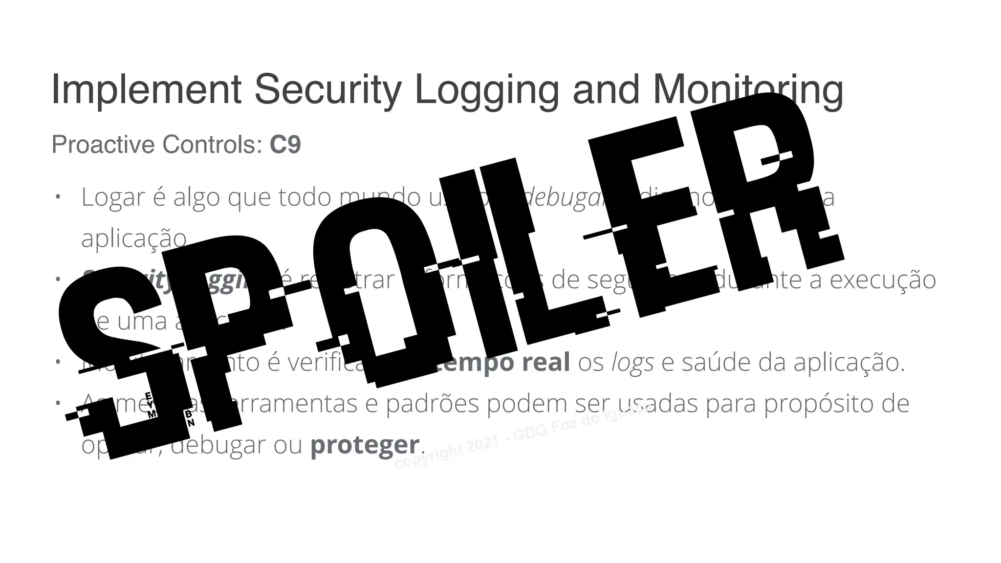 • Logar é algo que todo mundo usa pra debugar e diagnosticar uma
aplicação.
• Security logging é registrar informações de segurança durante a execução
de uma aplicação.
• Monitoramento é verificar em tempo real os logs e saúde da aplicação.
• As mesmas ferramentas e padrões podem ser usadas para propósito de
operar, debugar ou proteger.
Proactive Controls: C9
Implement Security Logging and Monitoring
Spoiler
copyright 2021 - GDG Foz do Iguacu
 