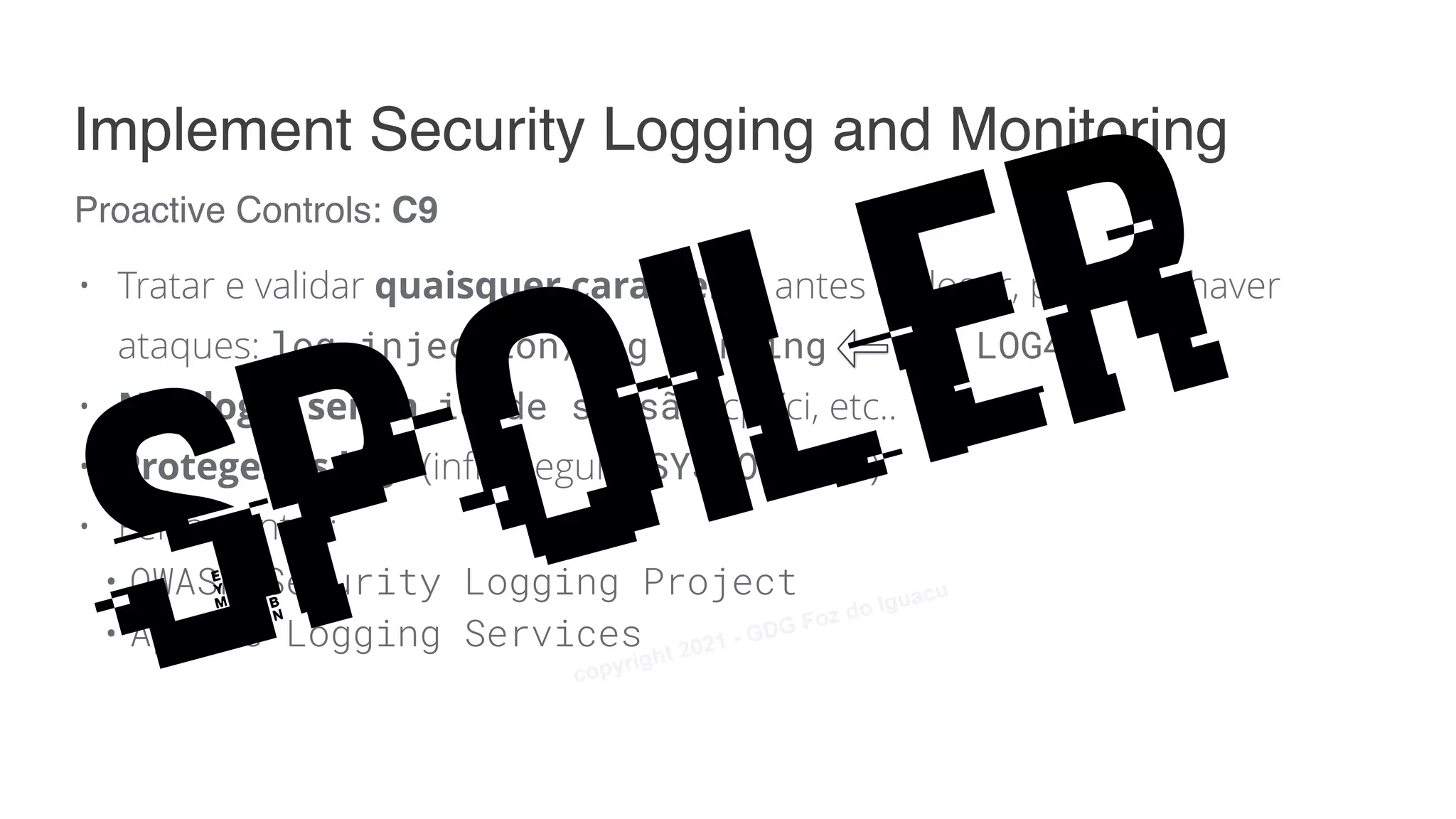 • Tratar e validar quaisquer caracteres antes de logar, para não haver
ataques: log injection/log forging 👋 LOG4J
• Não logar senha, id de sessão, cpf/ci, etc..
• Proteger os logs (infra segura, SYSLOG TLS)
• Ferramentas:
• OWASP Security Logging Project
• Apache Logging Services
Proactive Controls: C9
Implement Security Logging and Monitoring
Spoiler
copyright 2021 - GDG Foz do Iguacu
 