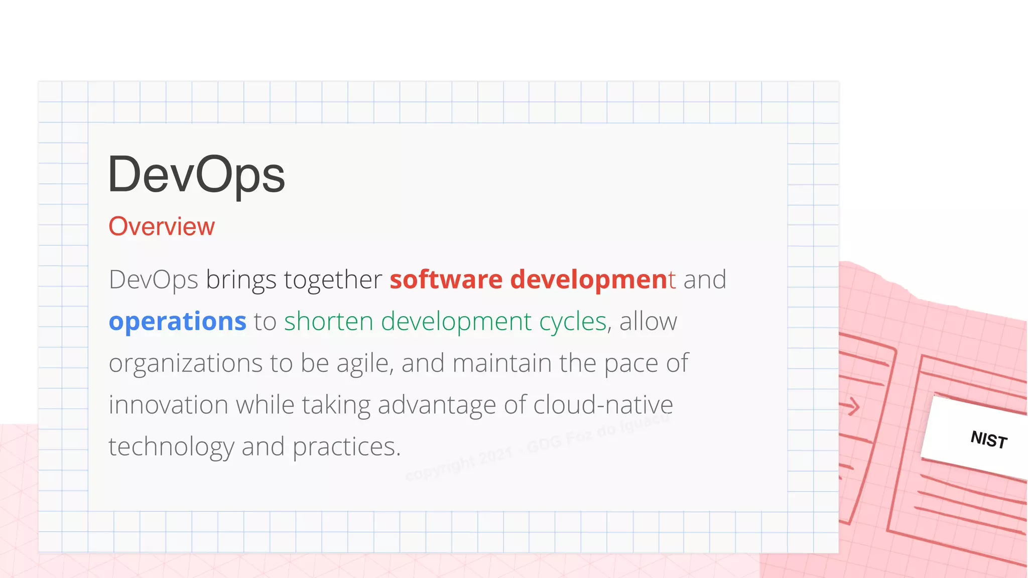 Overview
DevOps brings together software development and
operations to shorten development cycles, allow
organizations to be agile, and maintain the pace of
innovation while taking advantage of cloud-native
technology and practices.
DevOps
NIST
copyright 2021 - GDG Foz do Iguacu
 