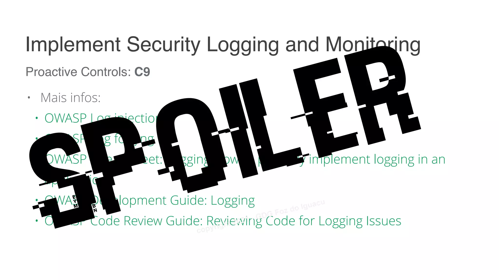 • Mais infos:
• OWASP Log injection
• OWASP Log forging
• OWASP Cheat Sheet: Logging How to properly implement logging in an
application
• OWASP Development Guide: Logging
• OWASP Code Review Guide: Reviewing Code for Logging Issues
Proactive Controls: C9
Implement Security Logging and Monitoring
Spoiler
copyright 2021 - GDG Foz do Iguacu
 